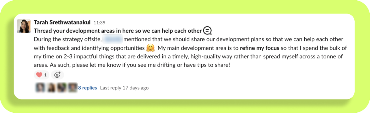 Screenshot of a post from Tarah on slack. It says:
"Thread your development areas in here so we can help each other.
During the strategy offsite, someone mentioned that we should share our development plans so that we can help each other with feedback and identifying opportunities. My main development area is to regine my focus so that I spend the bulk of my time on 2-3 impactful things that are delivered in a timely, high quality way rather than spread myself across a tonne of areas. As such, please let me know if you see me drifting or have tips to share!"
